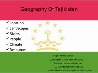 Geography Of Tajikistan
Location
Landscapes
Rivers
People
Climate
Resources
Waqar Ahmad Khattak
(Ex Pakistan Marine Academy Cadet)
Bachelors in Nautical sciences
MSc in International Relations
National Defence University Islamabad Pakistan
 