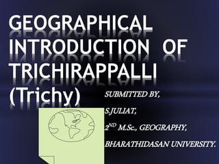 SUBMITTED BY,
S.JULIAT,
2ND M.Sc., GEOGRAPHY,
BHARATHIDASAN UNIVERSITY.
GEOGRAPHICAL
INTRODUCTION OF
TRICHIRAPPALLI
(Trichy)
 