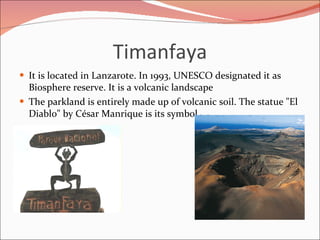 Timanfaya <ul><li>It is located in Lanzarote. In 1993, UNESCO designated it as Biosphere reserve. It is a volcanic landsca...