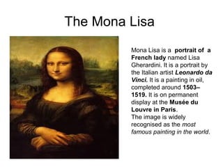 The Mona Lisa
Mona Lisa is a portrait of a
French lady named Lisa
Gherardini. It is a portrait by
the Italian artist Leonardo da
Vinci. It is a painting in oil,
completed around 1503–
1519. It is on permanent
display at the Musée du
Louvre in Paris.
The image is widely
recognised as the most
famous painting in the world.
 