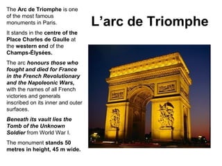 L’arc de Triomphe
The Arc de Triomphe is one
of the most famous
monuments in Paris.
It stands in the centre of the
Place Charles de Gaulle at
the western end of the
Champs-Élysées.
The arc honours those who
fought and died for France
in the French Revolutionary
and the Napoleonic Wars,
with the names of all French
victories and generals
inscribed on its inner and outer
surfaces.
Beneath its vault lies the
Tomb of the Unknown
Soldier from World War I.
The monument stands 50
metres in height, 45 m wide.
 
