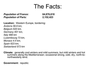 The Facts:
Population of France: 64,876,618
Population of Paris: 2,152,423
Location: Western Europe, bordering:
Andorra 56.6 km,
Belgium 620 km,
Germany 451 km,
Italy 488 km
Luxembourg 73 km,
Monaco 4.4 km,
Spain 623 km,
Switzerland 573 km
Climate: generally cool winters and mild summers, but mild winters and hot
summers along the Mediterranean; occasional strong, cold, dry, north-to-
northwesterly wind.
Government: republic
 