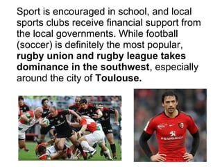 Sport is encouraged in school, and local
sports clubs receive financial support from
the local governments. While football
(soccer) is definitely the most popular,
rugby union and rugby league takes
dominance in the southwest, especially
around the city of Toulouse.
 