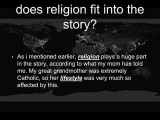 does religion fit into the
story?
• As i mentioned earlier, religion plays a huge part
in the story, according to what my mom has told
me. My great grandmother was extremely
Catholic, so her lifestyle was very much so
affected by this.
 