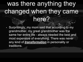 was there anything they
changed when they came
here?
• Surprisingly, my mom said that according to my
grandmother, my great grandmother was the
same her entire life - always needed the best and
most expensive of everything. There was never
any kind of transformation in personality or
traditions.
 