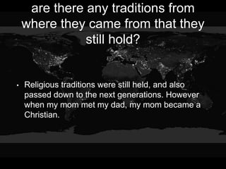 are there any traditions from
where they came from that they
still hold?
• Religious traditions were still held, and also
passed down to the next generations. However
when my mom met my dad, my mom became a
Christian.
 