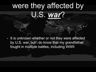 were they affected by
U.S. war?
• It is unknown whether or not they were affected
by U.S. war, but i do know that my grandfather
fought in multiple battles, including WWII
 
