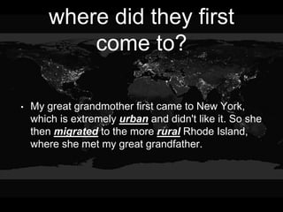 where did they first
come to?
• My great grandmother first came to New York,
which is extremely urban and didn't like it. So she
then migrated to the more rural Rhode Island,
where she met my great grandfather.
 