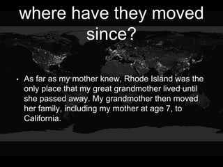 where have they moved
since?
• As far as my mother knew, Rhode Island was the
only place that my great grandmother lived until
she passed away. My grandmother then moved
her family, including my mother at age 7, to
California.
 