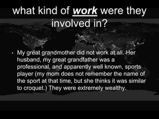 what kind of work were they
involved in?
• My great grandmother did not work at all. Her
husband, my great grandfather was a
professional, and apparently well known, sports
player (my mom does not remember the name of
the sport at that time, but she thinks it was similar
to croquet.) They were extremely wealthy.
 
