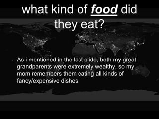 what kind of food did
they eat?
• As i mentioned in the last slide, both my great
grandparents were extremely wealthy, so my
mom remembers them eating all kinds of
fancy/expensive dishes.
 
