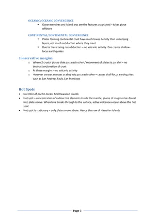 OCEANIC/OCEANIC CONVERGENCE
           Ocean trenches and island arcs are the features associated – takes place
             offshore

     CONTINENTAL/CONTINENTAL CONVERGENCE
           Plates forming continental crust have much lower density than underlying
             layers, not much subduction where they meet
           Due to there being no subduction – no volcanic activity. Can create shallow-
             focus earthquakes

Conservative margins
     o   Where 2 crustal plates slide past each other / movement of plates is parallel – no
         destruction/creation of crust
     o   At these margins – no volcanic activity
     o   However creates stresses as they rub past each other – causes shall-focus earthquakes
         such as San Andreas Fault, San Francisco


Hot Spots
  In centre of pacific ocean, find Hawaiian islands
  Hot spot – concentration of radioactive elements inside the mantle; plume of magma rises to eat
  into plate above. When lava breaks through to the surface, active volcanoes occur above the hot
  spot
  Hot spot is stationary – only plates move above. Hence the row of Hawaiian islands




                                           Page 3
 