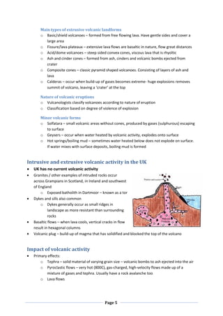 Main types of extrusive volcanic landforms
      o Basic/shield volcanoes – formed from free flowing lava. Have gentle sides and cover a
         large area
      o Fissure/lava plateaux – extensive lava flows are basaltic in nature, flow great distances
      o Acid/dome volcanoes – steep sided convex cones, viscous lava that is rhyoltic
      o Ash and cinder cones – formed from ash, cinders and volcanic bombs ejected from
         crater
      o Composite cones – classic pyramid shaped volcanoes. Consisting of layers of ash and
         lava
      o Calderas – occur when build-up of gases becomes extreme- huge explosions removes
         summit of volcano, leaving a ‘crater’ at the top

      Nature of volcanic eruptions
      o Vulcanologists classify volcanoes according to nature of eruption
      o Classification based on degree of violence of explosion

      Minor volcanic forms
      o Solfatara – small volcanic areas without cones, produced by gases (sulphurous) escaping
         to surface
      o Geysers – occur when water heated by volcanic activity, explodes onto surface
      o Hot springs/boiling mud – sometimes water heated below does not explode on surface.
         If water mixes with surface deposits, boiling mud is formed


Intrusive and extrusive volcanic activity in the UK
  UK has no current volcanic activity
  Granites / other examples of intruded rocks occur
  across Grampians in Scotland, in Ireland and southwest
  of England
      o Exposed batholith in Dartmoor – known as a tor
  Dykes and sills also common
      o Dykes generally occur as small ridges in
           landscape as more resistant than surrounding
           rocks
  Basaltic flows – when lava cools, vertical cracks in flow
  result in hexagonal columns
  Volcanic plug – build-up of magma that has solidified and blocked the top of the volcano


Impact of volcanic activity
  Primary effects:
      o Tephra – solid material of varying grain size – volcanic bombs to ash ejected into the air
      o Pyroclastic flows – very hot (800C), gas-charged, high-velocity flows made up of a
         mixture of gases and tephra. Usually have a rock avalanche too
      o Lava flows




                                            Page 5
 