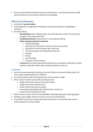 Seismic records enable earthquake frequency to be observed – records only date back to 1848
  when instrument to record seismic waves was first developed


Effects of earthquakes
  Initial effect is ground shaking
  Severity depends on magnitude of earthquake, distance from epicentre, local geological
  conditions
  Secondary effects:
       o Soil liquefaction when violently shaken, soils with high water content lose mechanical
            strength / start to behave like fluid
       o Landslides/avalanches slope failure as a result of ground shaking
       o Effects of people and built environment
                 Collapsing buildings
                 Destruction of road systems / other forms of communication
                 Destruction of service provision (gas, electricity)
                 Fires from gas pipes and collapsed electricity lines
                 Flooding
                 Disease
                 Food shortages
                 Disruption to local economy
       o Tsunamis giant sea waves generated by shallow-focus underwater earthquakes, volcanic
            eruptions, underwater debris slides and large landslides into the sea

Tsunamis
  Have a very long wavelength (sometimes more than 100km) and low wave height (under 1m),
  travel quickly at speeds greater than 700km/h-1
  On reaching shallow water bordering land they increase rapidly in height
  When a tsunami reaches land, its effect will depend upon:
      o Height of the waves / distance they have travelled
      o Length of event that caused tsunami
      o Extent to which warnings can be given
      o Coastal physical geography, both offshore and in coastal area
      o Coastal land use / population density
  Effects of most tsunamis are felt at least 500-600m inland depending upon coastal geography
  Buildings, roads, bridges, harbour structures, trees and soil washed away
  Around 90% if all tsunamis are generated within Pacific basin / are associated with tectonic
  activity taking place around its edges




                                           Page 8
 