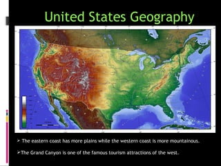 United States Geography




 The eastern coast has more plains while the western coast is more mountainous.

The Grand Canyon is one of the famous tourism attractions of the west.
 