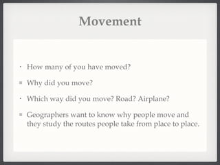 Movement How many of you have moved? Why did you move? Which way did you move? Road? Airplane? Geographers want to know why people move and they study the routes people take from place to place. 