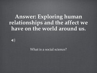 Answer: Exploring human relationships and the affect we have on the world around us. What is a social science? 