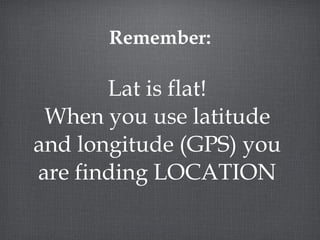 Remember: Lat is flat! When you use latitude and longitude (GPS) you are finding LOCATION 