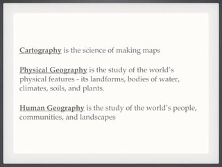 Cartography  is the science of making maps Physical Geography  is the study of the world’s physical features - its landforms, bodies of water, climates, soils, and plants. Human Geography  is the study of the world’s people, communities, and landscapes 