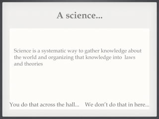 A science... Science is a systematic way to gather knowledge about the world and organizing that knowledge into  laws and theories You do that across the hall... We don’t do that in here... 