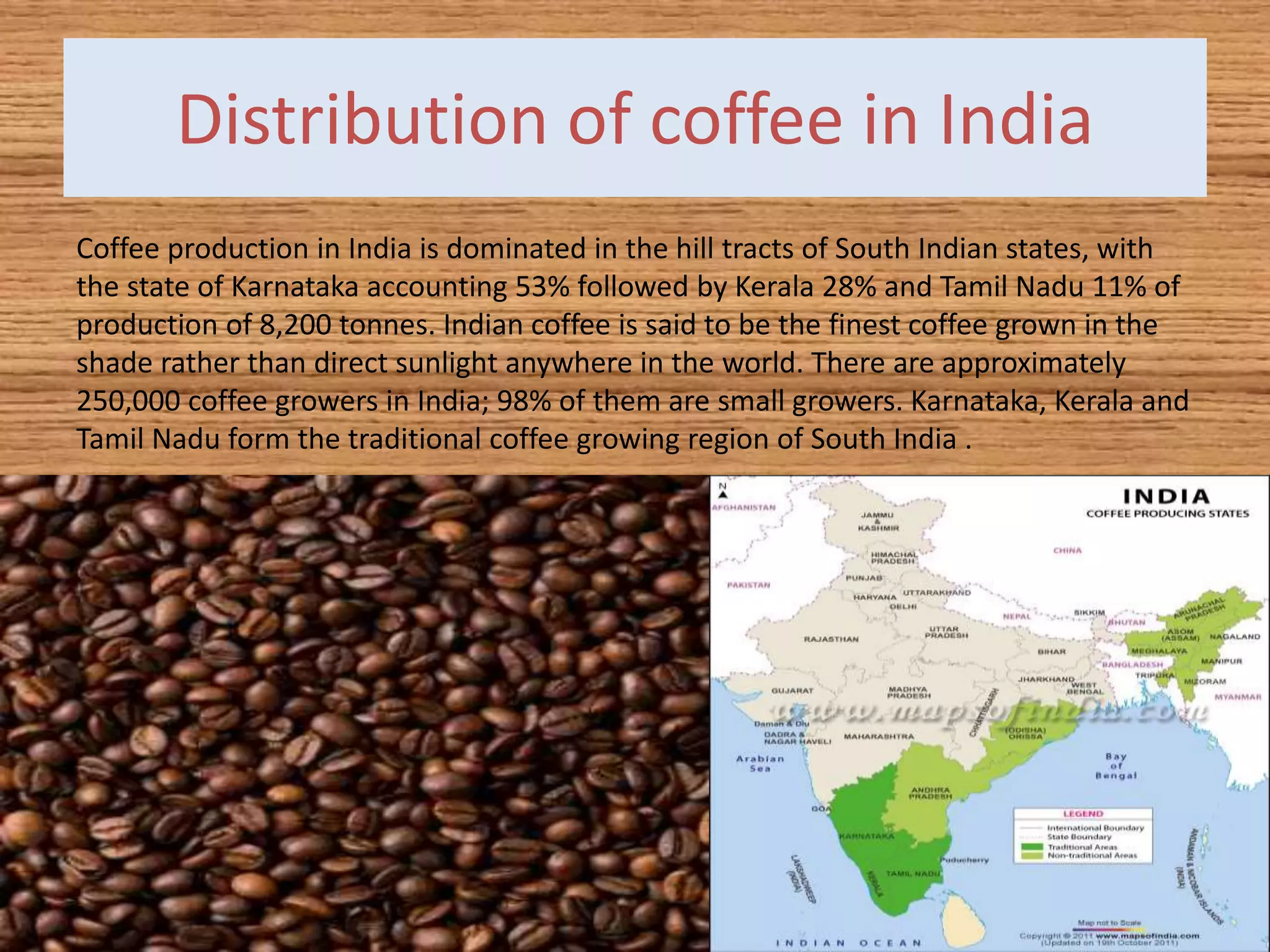 Distribution of coffee in India
Coffee production in India is dominated in the hill tracts of South Indian states, with
the state of Karnataka accounting 53% followed by Kerala 28% and Tamil Nadu 11% of
production of 8,200 tonnes. Indian coffee is said to be the finest coffee grown in the
shade rather than direct sunlight anywhere in the world. There are approximately
250,000 coffee growers in India; 98% of them are small growers. Karnataka, Kerala and
Tamil Nadu form the traditional coffee growing region of South India .
 