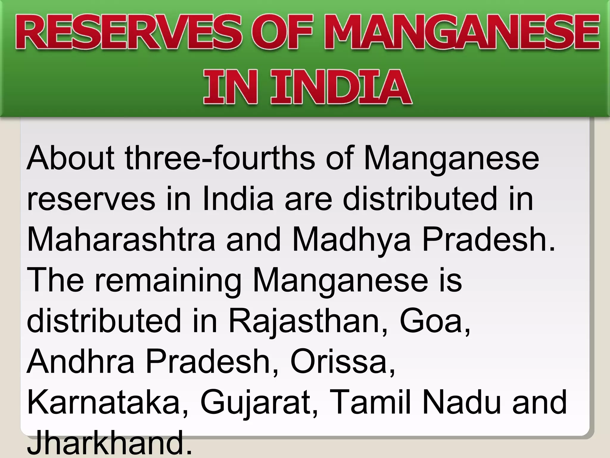 About three-fourths of Manganese
reserves in India are distributed in
Maharashtra and Madhya Pradesh.
The remaining Manganese is
distributed in Rajasthan, Goa,
Andhra Pradesh, Orissa,
Karnataka, Gujarat, Tamil Nadu and
Jharkhand.
 