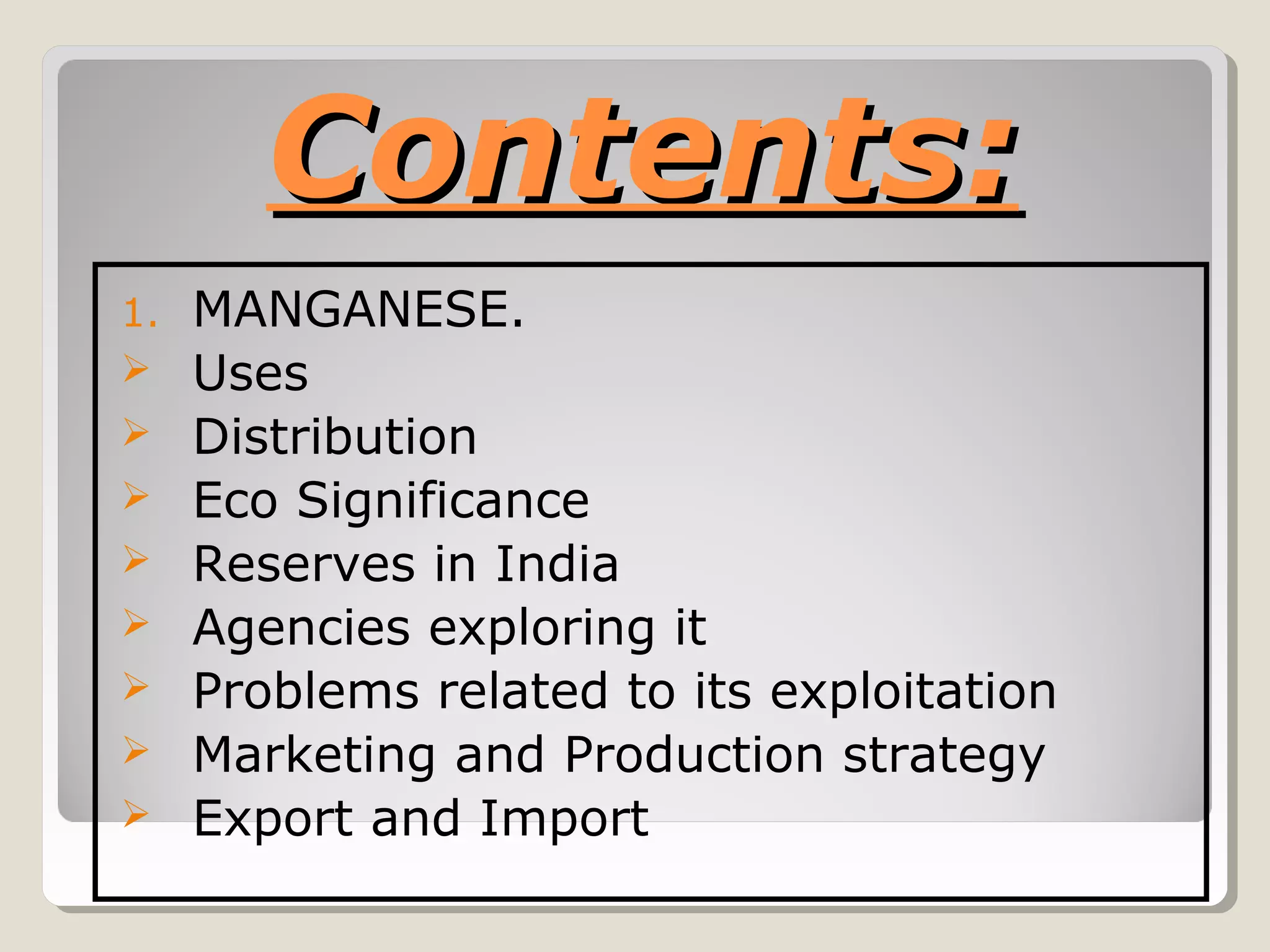 Contents:Contents:
1. MANGANESE.
 Uses
 Distribution
 Eco Significance
 Reserves in India
 Agencies exploring it
 Problems related to its exploitation
 Marketing and Production strategy
 Export and Import
 