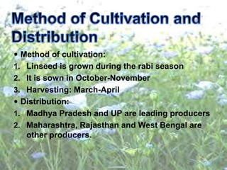  Method of cultivation:
1. Linseed is grown during the rabi season
2. It is sown in October-November
3. Harvesting: March-April
 Distribution:
1. Madhya Pradesh and UP are leading producers
2. Maharashtra, Rajasthan and West Bengal are
other producers.
 