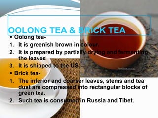 OOLONG TEA & BRICK TEA
 Oolong tea-
1. It is greenish brown in colour.
2. It is prepared by partially drying and fermenting
the leaves
3. It is shipped to the US.
 Brick tea-
1. The inferior and coarser leaves, stems and tea
dust are compressed into rectangular blocks of
green tea.
2. Such tea is consumed in Russia and Tibet.
 