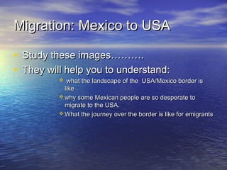 Migration: Mexico to USAMigration: Mexico to USA
• Study these images……….Study these images……….
• They will help you to understand:They will help you to understand:
 what the landscape of the USA/Mexico border iswhat the landscape of the USA/Mexico border is
likelike
 why some Mexican people are so desperate towhy some Mexican people are so desperate to
migrate to the USA.migrate to the USA.
 What the journey over the border is like for emigrantsWhat the journey over the border is like for emigrants
 