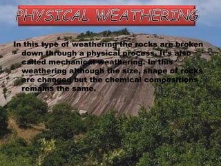 In this type of weathering the rocks are broken
down through a physical process. It’s also
called mechanical weathering. In this
weathering although the size, shape of rocks
are changed but the chemical compositions
remains the same.
 