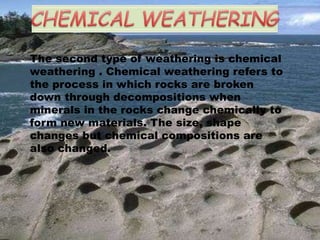 The second type of weathering is chemical
weathering . Chemical weathering refers to
the process in which rocks are broken
down through decompositions when
minerals in the rocks change chemically to
form new materials. The size, shape
changes but chemical compositions are
also changed.
 