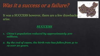 Was it a success or a failure?
It was a SUCCESS however, there are a few drawbacks
arise.
SUCCESS
1. China’s population reduced by approximately 300
millions.
2. By the end of 1990s, the birth rate has fallen from 31 to
19 over 20 years.
 