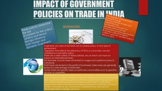 IMPACT OF GOVERNMENT
POLICIES ON TRADE IN INDIA
INTRODUCTION-
In general, any type of domestic tax or subsidy policy, or any type of
government
regulation that affects the behaviour of firms or consumers, can be
classified as a domestic policy.
There are a wide variety of these policies, any of which can have an
impact on international trade.
For example, income taxes are levied on wages and capital incomes of
individuals.
Profit taxes are levied on the profits of businesses. Sales taxes are generally
levied as a percentage of retail sales.
Excise taxes are specific taxes on particular commodities such as gasoline,
alcohol, or cigarettes.
Governments also provide subsidies for many purposes. They disburse research
and development (R&D) subsidies to high-technology industries and encourage
R&D through their defence spending contracts. Governments also give out
educational subsidies (grants) and subsidise student loans. In agriculture,
governments often have elaborate programs designed to raise the incomes of
farmers, including the use of price floors, subsidised loans, payments to
encourage fallow acreage, and so on.
 