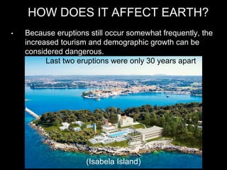 HOW DOES IT AFFECT EARTH?
(Isabela Island)
• Because eruptions still occur somewhat frequently, the
increased tourism and demographic growth can be
considered dangerous.
• Last two eruptions were only 30 years apart