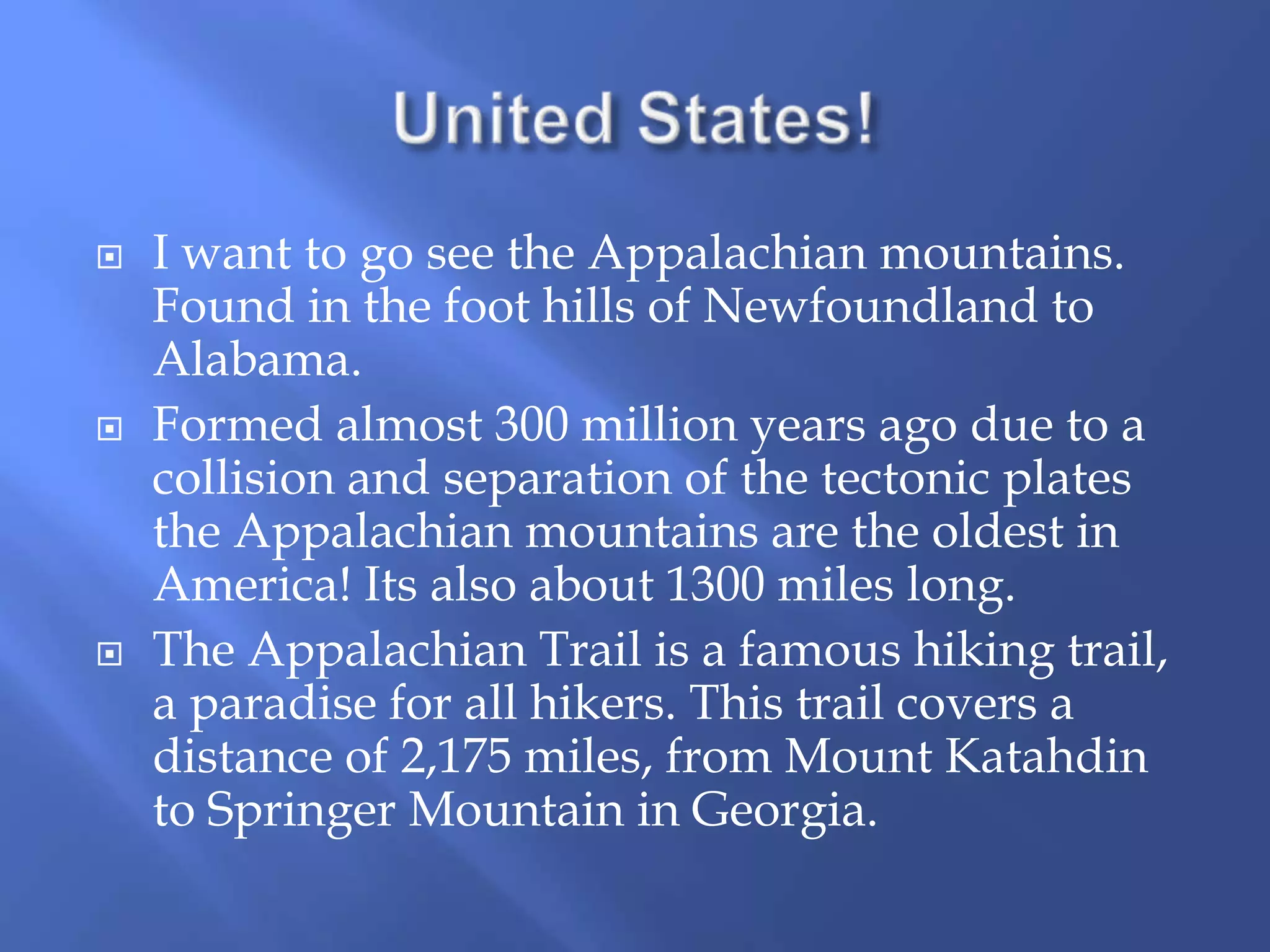  I want to go see the Appalachian mountains.
Found in the foot hills of Newfoundland to
Alabama.
Formed almost 300 million years ago due to a
collision and separation of the tectonic plates
the Appalachian mountains are the oldest in
America! Its also about 1300 miles long.
The Appalachian Trail is a famous hiking trail,
a paradise for all hikers. This trail covers a
distance of 2,175 miles, from Mount Katahdin
to Springer Mountain in Georgia.
