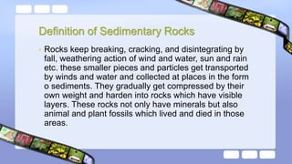 Definition of Sedimentary Rocks
• Rocks keep breaking, cracking, and disintegrating by
fall, weathering action of wind and water, sun and rain
etc. these smaller pieces and particles get transported
by winds and water and collected at places in the form
o sediments. They gradually get compressed by their
own weight and harden into rocks which have visible
layers. These rocks not only have minerals but also
animal and plant fossils which lived and died in those
areas.
 