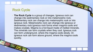 Rock Cycle
• The Rock Cycle is a group of changes. Igneous rock can
change into sedimentary rock or into metamorphic rock.
Sedimentary rock can change into metamorphic rock or into
igneous rock. Metamorphic rock can change into igneous or
sedimentary rock.Igneous rock forms when magma cools and
makes crystals. Magma is a hot liquid made of melted minerals.
The minerals can form crystals when they cool. Igneous rock
can form underground, where the magma cools slowly. Or,
igneous rock can form above ground, where the magma cools
quickly.
 