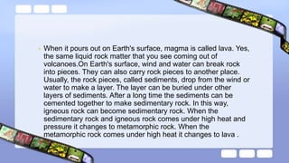 • When it pours out on Earth's surface, magma is called lava. Yes,
the same liquid rock matter that you see coming out of
volcanoes.On Earth's surface, wind and water can break rock
into pieces. They can also carry rock pieces to another place.
Usually, the rock pieces, called sediments, drop from the wind or
water to make a layer. The layer can be buried under other
layers of sediments. After a long time the sediments can be
cemented together to make sedimentary rock. In this way,
igneous rock can become sedimentary rock. When the
sedimentary rock and igneous rock comes under high heat and
pressure it changes to metamorphic rock. When the
metamorphic rock comes under high heat it changes to lava .
 