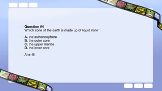 • Question #4
Which zone of the earth is made up of liquid iron?
• A. the asthenosphere
B. the outer core
C. the upper mantle
D. the inner core
• Ans- B
 