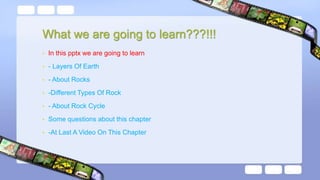What we are going to learn???!!!
• In this pptx we are going to learn
• - Layers Of Earth
• - About Rocks
• -Different Types Of Rock
• - About Rock Cycle
• Some questions about this chapter
• -At Last A Video On This Chapter
 