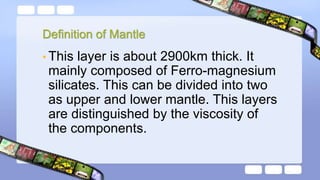 Definition of Mantle
• This layer is about 2900km thick. It
mainly composed of Ferro-magnesium
silicates. This can be divided into two
as upper and lower mantle. This layers
are distinguished by the viscosity of
the components.
 
