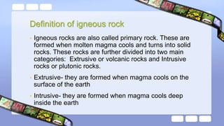 Definition of igneous rock
• Igneous rocks are also called primary rock. These are
formed when molten magma cools and turns into solid
rocks. These rocks are further divided into two main
categories: Extrusive or volcanic rocks and Intrusive
rocks or plutonic rocks.
• Extrusive- they are formed when magma cools on the
surface of the earth
• Intrusive- they are formed when magma cools deep
inside the earth
 