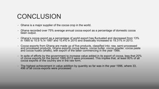 CONCLUSION
• Ghana is a major supplier of the cocoa crop in the world.
• Ghana recorded over 75% average annual cocoa export as a percentage of domestic cocoa
bean output.
• Ghana‘s cocoa export as a percentage of world export has fluctuated and decreased from 13%
in 1995 to 10.9 % in 1997 and 10.4% in 2010 and drastically increased to 19.31% in 2013.
• Cocoa exports from Ghana are made up of five products, classified into: raw, semi-processed
and processed products. Ghana exports cocoa beans, cocoa butter, cocoa powder, cocoa paste
and cocoa husks (shells), with export of the latter commencing in the year 1986.
• In spite of efforts by the government to increase value added in its export of cocoa, less that 20%
of cocoa exports for the period 1995-2013 were processed. This implies that, at least 80% of all
cocoa exports of the country are in the raw form.
• The highest achievement in value addition by quantity so far was in the year 1996, where 33,
496 of all cocoa exports were processed
 
