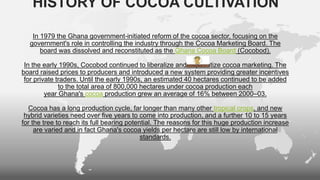 HISTORY OF COCOA CULTIVATION
In 1979 the Ghana government-initiated reform of the cocoa sector, focusing on the
government's role in controlling the industry through the Cocoa Marketing Board. The
board was dissolved and reconstituted as the Ghana Cocoa Board (Cocobod).
In the early 1990s, Cocobod continued to liberalize and to privatize cocoa marketing. The
board raised prices to producers and introduced a new system providing greater incentives
for private traders. Until the early 1990s, an estimated 40 hectares continued to be added
to the total area of 800,000 hectares under cocoa production each
year Ghana's cocoa production grew an average of 16% between 2000–03.
Cocoa has a long production cycle, far longer than many other tropical crops, and new
hybrid varieties need over five years to come into production, and a further 10 to 15 years
for the tree to reach its full bearing potential. The reasons for this huge production increase
are varied and in fact Ghana's cocoa yields per hectare are still low by international
standards.
 