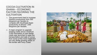 COCOA CULTIVATION IN
GHANA – ECONOMIC
FACTOR FAVORING THE
CULTIVATION
1) The government tried to increase
Ghana's productivity from 300
kilograms per hectare to
compete with Southeast Asian
productivity of almost 1,000
kilograms per hectare.
2) A major program to upgrade
existing roads and to construct
3,000 kilometers of new feeder
roads was launched to ease the
transportation and sale of cocoa
from some of the more neglected
but very fertile growing areas on
the border with Ivory Coast.
 