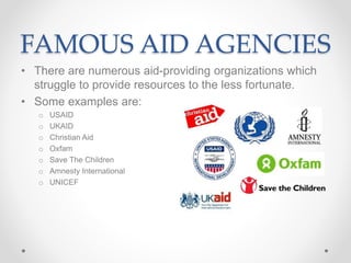 FAMOUS AID AGENCIES
• There are numerous aid-providing organizations which
struggle to provide resources to the less fortunate.
• Some examples are:
o USAID
o UKAID
o Christian Aid
o Oxfam
o Save The Children
o Amnesty International
o UNICEF
 