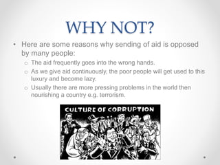 WHY NOT?
• Here are some reasons why sending of aid is opposed
by many people:
o The aid frequently goes into the wrong hands.
o As we give aid continuously, the poor people will get used to this
luxury and become lazy.
o Usually there are more pressing problems in the world then
nourishing a country e.g. terrorism.
 