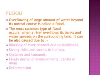  Overflowing

of large amount of water beyond
its normal course is called a flood.
 The most common type of flood
occurs, when a river overflows its banks and
water spreads on the surrounding land. It can
be also caused due to : Blocking of river channel due to landslides.
 Strong tides and storms in the sea.
 Cyclones and tsunamis.
 Faulty design of embankments, canals or
dams.
 Deforestation

 