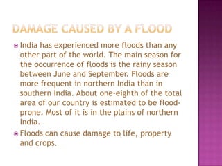  India

has experienced more floods than any
other part of the world. The main season for
the occurrence of floods is the rainy season
between June and September. Floods are
more frequent in northern India than in
southern India. About one-eighth of the total
area of our country is estimated to be floodprone. Most of it is in the plains of northern
India.
 Floods can cause damage to life, property
and crops.

 